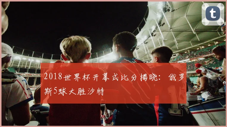 2018世界杯开幕式比分揭晓：俄罗斯5球大胜沙特
