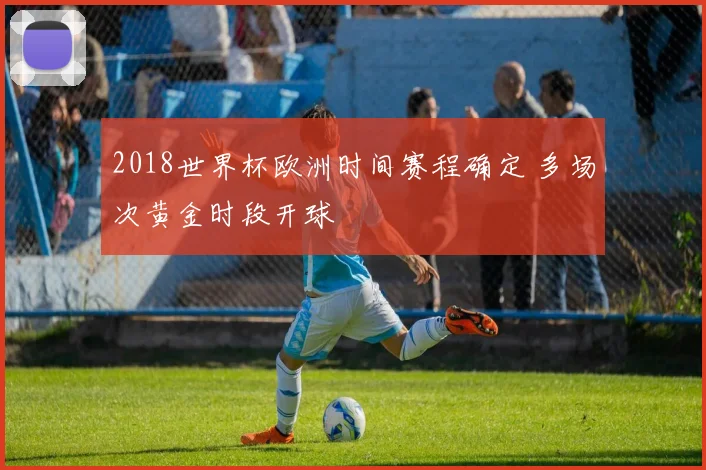 2018世界杯欧洲时间赛程确定 多场次黄金时段开球