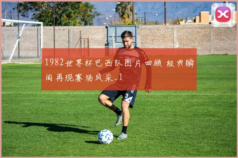 1982世界杯巴西队图片回顾 经典瞬间再现赛场风采_1