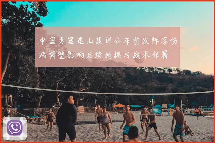 中国男篮昆山集训公布首发阵容伤病调整影响后续轮换与战术部署