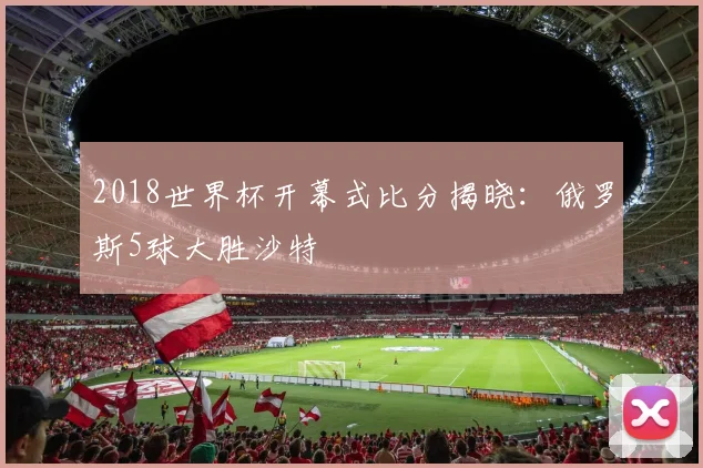 2018世界杯开幕式比分揭晓:俄罗斯5球大胜沙特