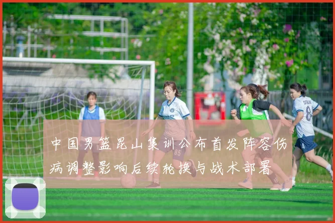 中国男篮昆山集训公布首发阵容伤病调整影响后续轮换与战术部署